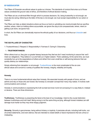 BY BIZEDUCATOR
The Pillars of Character are ethical values to guide our choices. The standards of conduct that arise out of those
values constitute the ground rules of ethics, and therefore of ethical decision-making.
The Pillars act as a multi-level filter through which to process decisions. So, being trustworthy is not enough; we
must also be caring. Adhering to the letter of the law is not enough; we must accept responsibility for our action or
inaction.
The Pillars can help us detect situations where we focus so hard on upholding one moral principle that we sacrifice
another; where, intent on holding others accountable, we ignore the duty to be compassionate; where, intent on
getting a job done, we ignore how.
In short, the Six Pillars can dramatically improve the ethical quality of our decisions, and thus our character and
lives.
THE SIX PILLARS OF CHARACTER
1: Trustworthiness 2: Respect 3: Responsibility 4: Fairness 5: Caring 6: Citizenship.
1. TRUSTWORTHINESS
When others trust us, they give us greater leeway because they feel we don’t need monitoring to assure that we’ll
meet our obligations. They believe in us and hold us in higher esteem. That’s satisfying. At the same time, we must
constantly live up to the expectations of others and refrain from even small lies or self-serving behavior that can
quickly destroy our relationships.
Simply refraining from deception is not enough. Trustworthiness is the most complicated of the six core
ethical values and concerns a variety of qualities like honesty, integrity, reliability and loyalty.
Honesty
There is no more fundamental ethical value than honesty. We associate honesty with people of honor, and we
admire and rely on those who are honest. But honesty is a broader concept than many may realize. It involves both
communications and conduct.
Honesty in communications is expressing the truth as best we know it and not conveying it in a way likely to mislead
or deceive. There are three dimensions:
Truthfulness. Truthfulness is presenting the facts to the best of our knowledge. Intent is the crucial distinction
between truthfulness and truth itself. Being wrong is not the same thing as lying, although honest mistakes can still
damage trust insofar as they may show sloppy judgment.
Sincerity. Sincerity is genuineness, being without trickery or duplicity. It precludes all acts, including half-truths, out-
of-context statements, and even silence, that are intended to create beliefs or leave impressions that are untrue or
misleading.
3/8
 