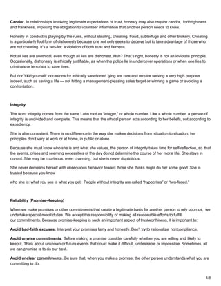 Candor. In relationships involving legitimate expectations of trust, honesty may also require candor, forthrightness
and frankness, imposing the obligation to volunteer information that another person needs to know.
Honesty in conduct is playing by the rules, without stealing, cheating, fraud, subterfuge and other trickery. Cheating
is a particularly foul form of dishonesty because one not only seeks to deceive but to take advantage of those who
are not cheating. It’s a two-fer: a violation of both trust and fairness.
Not all lies are unethical, even though all lies are dishonest. Huh? That’s right, honesty is not an inviolate principle.
Occasionally, dishonesty is ethically justifiable, as when the police lie in undercover operations or when one lies to
criminals or terrorists to save lives.
But don’t kid yourself: occasions for ethically sanctioned lying are rare and require serving a very high purpose
indeed, such as saving a life — not hitting a management-pleasing sales target or winning a game or avoiding a
confrontation.
Integrity
The word integrity comes from the same Latin root as “integer,” or whole number. Like a whole number, a person of
integrity is undivided and complete. This means that the ethical person acts according to her beliefs, not according to
expediency.
She is also consistent. There is no difference in the way she makes decisions from situation to situation, her
principles don’t vary at work or at home, in public or alone.
Because she must know who she is and what she values, the person of integrity takes time for self-reflection, so that
the events, crises and seeming necessities of the day do not determine the course of her moral life. She stays in
control. She may be courteous, even charming, but she is never duplicitous.
She never demeans herself with obsequious behavior toward those she thinks might do her some good. She is
trusted because you know
who she is: what you see is what you get. People without integrity are called “hypocrites” or “two-faced.”
Reliability (Promise-Keeping)
When we make promises or other commitments that create a legitimate basis for another person to rely upon us, we
undertake special moral duties. We accept the responsibility of making all reasonable efforts to fulfill
our commitments. Because promise-keeping is such an important aspect of trustworthiness, it is important to:
Avoid bad-faith excuses. Interpret your promises fairly and honestly. Don’t try to rationalize noncompliance.
Avoid unwise commitments. Before making a promise consider carefully whether you are willing and likely to
keep it. Think about unknown or future events that could make it difficult, undesirable or impossible. Sometimes, all
we can promise is to do our best.
Avoid unclear commitments. Be sure that, when you make a promise, the other person understands what you are
committing to do.
4/8
 
