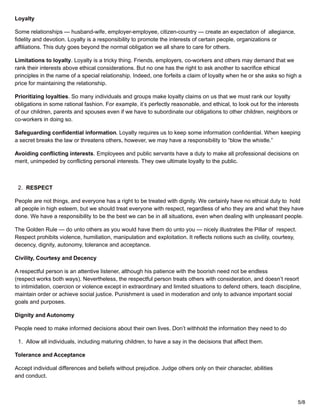 Loyalty
Some relationships — husband-wife, employer-employee, citizen-country — create an expectation of allegiance,
fidelity and devotion. Loyalty is a responsibility to promote the interests of certain people, organizations or
affiliations. This duty goes beyond the normal obligation we all share to care for others.
Limitations to loyalty. Loyalty is a tricky thing. Friends, employers, co-workers and others may demand that we
rank their interests above ethical considerations. But no one has the right to ask another to sacrifice ethical
principles in the name of a special relationship. Indeed, one forfeits a claim of loyalty when he or she asks so high a
price for maintaining the relationship.
Prioritizing loyalties. So many individuals and groups make loyalty claims on us that we must rank our loyalty
obligations in some rational fashion. For example, it’s perfectly reasonable, and ethical, to look out for the interests
of our children, parents and spouses even if we have to subordinate our obligations to other children, neighbors or
co-workers in doing so.
Safeguarding confidential information. Loyalty requires us to keep some information confidential. When keeping
a secret breaks the law or threatens others, however, we may have a responsibility to “blow the whistle.”
Avoiding conflicting interests. Employees and public servants have a duty to make all professional decisions on
merit, unimpeded by conflicting personal interests. They owe ultimate loyalty to the public.
2. RESPECT
People are not things, and everyone has a right to be treated with dignity. We certainly have no ethical duty to hold
all people in high esteem, but we should treat everyone with respect, regardless of who they are and what they have
done. We have a responsibility to be the best we can be in all situations, even when dealing with unpleasant people.
The Golden Rule — do unto others as you would have them do unto you — nicely illustrates the Pillar of respect.
Respect prohibits violence, humiliation, manipulation and exploitation. It reflects notions such as civility, courtesy,
decency, dignity, autonomy, tolerance and acceptance.
Civility, Courtesy and Decency
A respectful person is an attentive listener, although his patience with the boorish need not be endless
(respect works both ways). Nevertheless, the respectful person treats others with consideration, and doesn’t resort
to intimidation, coercion or violence except in extraordinary and limited situations to defend others, teach discipline,
maintain order or achieve social justice. Punishment is used in moderation and only to advance important social
goals and purposes.
Dignity and Autonomy
People need to make informed decisions about their own lives. Don’t withhold the information they need to do
1. Allow all individuals, including maturing children, to have a say in the decisions that affect them.
Tolerance and Acceptance
Accept individual differences and beliefs without prejudice. Judge others only on their character, abilities
and conduct.
5/8
 