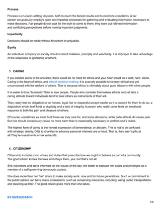 Process
Process is crucial in settling disputes, both to reach the fairest results and to minimize complaints. A fair
person scrupulously employs open and impartial processes for gathering and evaluating information necessary to
make decisions. Fair people do not wait for the truth to come to them; they seek out relevant information
and conflicting perspectives before making important judgments.
Impartiality
Decisions should be made without favoritism or prejudice.
Equity
An individual, company or society should correct mistakes, promptly and voluntarily. It is improper to take advantage
of the weakness or ignorance of others.
5. CARING
If you existed alone in the universe, there would be no need for ethics and your heart could be a cold, hard stone.
Caring is the heart of ethics, and ethical decision-making. It is scarcely possible to be truly ethical and yet
unconcerned with the welfare of others. That is because ethics is ultimately about good relations with other people.
It is easier to love “humanity” than to love people. People who consider themselves ethical and yet lack a
caring attitude toward individuals tend to treat others as instruments of their will.
They rarely feel an obligation to be honest, loyal, fair or respectful except insofar as it is prudent for them to do so, a
disposition which itself hints at duplicity and a lack of integrity. A person who really cares feels an emotional
response to both the pain and pleasure of others.
Of course, sometimes we must hurt those we truly care for, and some decisions, while quite ethical, do cause pain.
But one should consciously cause no more harm than is reasonably necessary to perform one’s duties.
The highest form of caring is the honest expression of benevolence, or altruism. This is not to be confused
with strategic charity. Gifts to charities to advance personal interests are a fraud. That is, they aren’t gifts at
all.They’re investments or tax write-offs.
6. CITIZENSHIP
Citizenship includes civic virtues and duties that prescribe how we ought to behave as part of a community.
The good citizen knows the laws and obeys them, yes, but that’s not all.
She volunteers and stays informed on the issues of the day, the better to execute her duties and privileges as a
member of a self-governing democratic society.
She does more than her “fair” share to make society work, now and for future generations. Such a commitment to
the public sphere can have many expressions, such as conserving resources, recycling, using public transportation
and cleaning up litter. The good citizen gives more than she takes.
BY BIZEDUCATOR
7/8
 