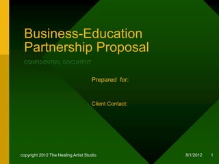 Business-Education
 Partnership Proposal
 Indie Film Marketing & Design
 CONFIDENTIAL DOCUMENT


                                     Prepared for:


                                     Client Contact:




copyright 2012 The Healing Artist Studio               8/2/2012   1
 