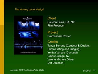 The winning poster design!


                                           Client
                                           Saucon Films, CA, NY
                                           Film Producer

                                           Project
                                           Promotional Poster

                                           Credits
                                           Tanya Serrano (Concept & Design,
                                           Photo Editing and Imaging) and
                                           Yeritza Vargas (Concept), NJ
                                           Valerie Michele Oliver
                                           (Creative & Art Direction)


copyright 2012 The Healing Artist Studio                              8/2/2012   11
 