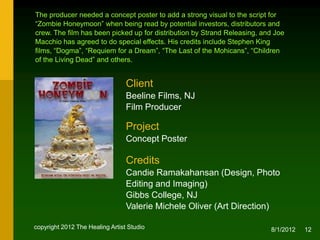 The producer needed a concept poster to add a strong visual to the script for
“Zombie Honeymoon” when being read by potential investors, distributors and
crew. The film was picked up for distribution by Strand Releasing, and Joe
Macchio agreed to do special effects. His credits include Stephen King films,
“Dogma”, “Requiem for a Dream”, “The Last of the Mohicans”, “Children of the
Living Dead” and others.


                                 Client
                                 Beeline Films, NJ
                                 Film Producer

                                 Project
                                 Concept Poster


                                 Credits
                                 Candie Ramakahansan (Design, Photo Editing
                                 and Imaging), NJ
                                 Valerie Michele Oliver (Creative & Art Direction)

copyright 2012 The Healing Artist Studio                                 8/2/2012   12
 