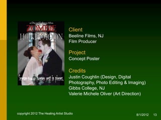 Client
                                     Beeline Films, NJ
                                     Film Producer

                                     Project
                                     Concept Poster

                                     Credits
                                     Justin Coughlin (Design, Digital
                                     Photography, Photo Editing & Imaging)
                                     NJ
                                     Valerie Michele Oliver
                                     (Creative & Art Direction)


copyright 2012 The Healing Artist Studio                             8/2/2012   13
 