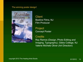 The winning poster design!



                                     Client
                                     Beeline Films, NJ
                                     Film Producer

                                     Project
                                     Concept Poster

                                     Credits
                                     Ray Ramos (Design, Photo Editing and
                                     Imaging, Typography), NJ
                                     Valerie Michele Oliver
                                     (Creative & Art Direction)



copyright 2012 The Healing Artist Studio                            8/2/2012   14
 