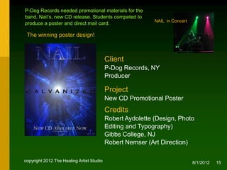 P-Dog Records needed promotional materials for the
band, Nail’s, new CD release. Students competed to
                                                            NAIL in Concert
produce a poster and direct mail card.

 The winning poster design!



                                           Client
                                           P-Dog Records, NY
                                           Producer

                                           Project
                                           New CD Promotional Poster

                                           Credits
                                           Robert Aydolette (Design, Photo
                                           Editing and Typography), NJ
                                           Robert Nemser (Art Direction)


copyright 2012 The Healing Artist Studio                                      8/2/2012   15
 