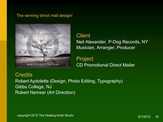 The winning direct mail design!




                                            Client
                                            Neil Alexander, P-Dog Records, NY
                                            Musician, Arranger, Producer

                                            Project
                                            CD Promotional Direct Mailer

Credits
Robert Aydolette (Design, Photo Editing, Typography), NJ
Robert Nemser (Art Direction)




 copyright 2012 The Healing Artist Studio                                  8/2/2012   16
 