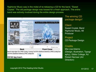 Nightcrier Music was in the midst of re-releasing a CD for the band, “Sweet
Crystal.” The old package design was tossed for a fresh approach. The entire
band was actively involved during the entire design process.

                                                            The winning CD
                                                            package design!

                                                            Client
                                                            Sweet Crystal, Band
                                                            Nightcrier Music, MI
                                                            Producer
                                                            Project
                                                            CD Package Design

                                                            Credits
                                                            Mia Lisa Adams (Design,
                                                            Illustration, Typography),
                                                            NJ
                                                            Robert Nemser (Art
                                                            Direction)


  copyright 2012 The Healing Artist Studio                                     8/2/2012   17
 
