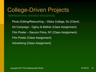 College-Driven Projects
REPRESENTING VARIOUS INDUSTRIES

   Photo Editing/Retouching – Gibbs College, NJ (Client)
   Ad Campaign - Ogilvy & Mather (Class Assignment)
   Film Poster – Saucon Films, NY (Class Assignment)
   Film Poster (Class Assignment)
   Advertising (Class Assignment)




 copyright 2012 The Healing Artist Studio                  8/2/2012   18
 