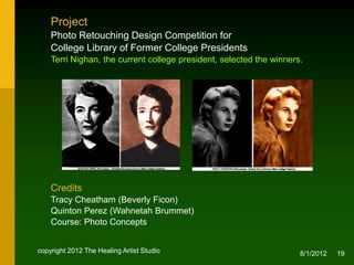 Project
    Photo Retouching Design Competition for
    College Library of Former College Presidents
    Terri Nighan, the current college president, selected the winners.




    Credits
    Tracy Cheatham (Beverly Ficon)
    Quinton Perez (Wahnetah Brummet)
    Course: Photo Concepts


copyright 2012 The Healing Artist Studio                             8/2/2012   19
 