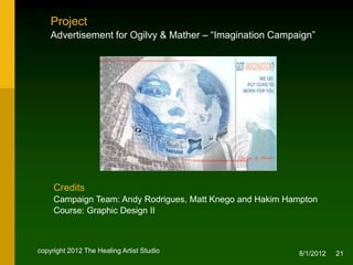 Project
    Advertisement for Ogilvy & Mather – “Imagination Campaign”




     Credits
     Campaign Team: Andy Rodrigues, Matt Knego and Hakim Hampton
     Course: Graphic Design II



copyright 2012 The Healing Artist Studio                   8/2/2012   21
 