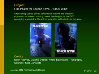 Project
    Film Poster for Saucon Films – “Black Wine”
    After seeing Donn’s poster versions for the film, the producer
    expressed an interest in using one of the designs for the DVD
    packaging in which the film was submitted to film festivals.




    Credits
    Donn Reeves, Graphic Design, Photo Editing and Typography
    Course: Photo Concepts

copyright 2012 The Healing Artist Studio                             8/2/2012   22
 