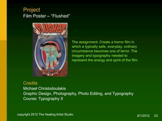 Project
    Film Poster – “Flushed”




                                       The assignment: Create a horror film in
                                       which a typically safe, everyday, ordinary
                                       circumstance becomes one of terror. The
                                       imagery and typography needed to
                                       represent the energy and spirit of the film.




    Credits
    Michael Christodoulakis
    Graphic Design, Photography, Photo Editing, and Typography
    Course: Typography II


copyright 2012 The Healing Artist Studio                                          8/2/2012   23
 