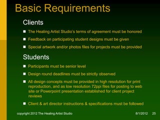 Basic Requirements
    Clients
     The Healing Artist Studio’s terms of agreement must be honored
     Feedback on participating student designs must be given
     Special artwork and/or photos files for projects must be provided

    Students
     Participants must be senior level
     Design round deadlines must be strictly observed
     All design concepts must be provided in high resolution for print
      reproduction, and as low resolution 72ppi files for posting to web
      site or Powerpoint presentation established for client project
      reviews
     Client & art director instructions & specifications must be followed

copyright 2012 The Healing Artist Studio                             8/2/2012   25
 
