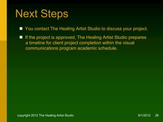 Next Steps
  You contact The Healing Artist Studio to discuss your project.
  If the project is approved, we agree upon a fee and/or credits for
   The Healing Artist Studio who secures a senior level class or
   independent study students for your project, and prepares a
   timeline for project completion within the school’s academic
   schedule.




copyright 2012 The Healing Artist Studio                     8/2/2012   26
 