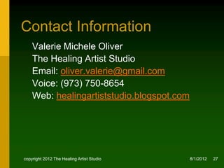 Contact Information
    Valerie Michele Oliver
    The Healing Artist Studio
    Email: oliver.valerie@gmail.com
    Voice: (973) 750-8654
    Web: healingartiststudio.blogspot.com




copyright 2012 The Healing Artist Studio    8/2/2012   27
 