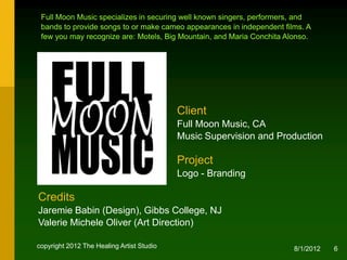Full Moon Music specializes in securing well known singers, performers, and
 bands to provide songs to or make cameo appearances in independent films. A
 few you may recognize are: Motels, Big Mountain, and Maria Conchita Alonso.




                                           Client
                                           Full Moon Music, CA
                                           Music Supervision and Production

                                           Project
                                           Logo - Branding

Credits
Jaremie Babin (Design), NJ
Valerie Michele Oliver (Creative & Art Direction)

copyright 2012 The Healing Artist Studio                               8/2/2012   6
 
