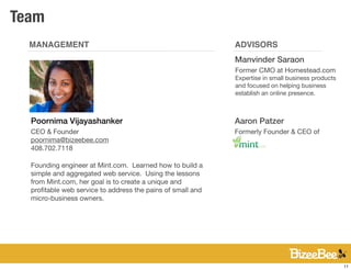 Team
  MANAGEMENT                                                ADVISORS
                                                            Manvinder Saraon
                                                            Former CMO at Homestead.com
                                                            Expertise in small business products
                                                            and focused on helping business
                                                            establish an online presence.



  Poornima Vijayashanker                                    Aaron Patzer
  CEO & Founder                                             Formerly Founder & CEO of
  poornima@bizeebee.com
  408.702.7118

  Founding engineer at Mint.com. Learned how to build a
  simple and aggregated web service. Using the lessons
  from Mint.com, her goal is to create a unique and
  proﬁtable web service to address the pains of small and
  micro-business owners.




                                                                                                   11
 