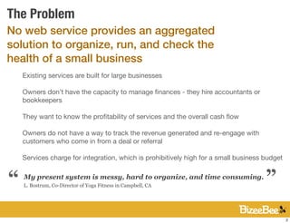 The Problem
No web service provides an aggregated
solution to organize, run, and check the
health of a small business
    Existing services are built for large businesses

    Owners don’t have the capacity to manage ﬁnances - they hire accountants or
    bookkeepers

    They want to know the proﬁtability of services and the overall cash ﬂow

    Owners do not have a way to track the revenue generated and re-engage with
    customers who come in from a deal or referral

    Services charge for integration, which is prohibitively high for a small business budget
                                                                                      “
“   My present system is messy, hard to organize, and time consuming.
    L. Bostrum, Co-Director of Yoga Fitness in Campbell, CA




                                                                                               2
 