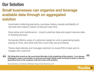 Our Solution
Small businesses can organize and leverage
available data through on aggregated
solution
    Automates collecting payments, purchase history reveals proﬁtability of
    services and makes it easier to forecast cash ﬂow.

    Easy setup and maintenance - import customer data and export revenue data
    to existing services.

    Computes lifetime value of customers based on who is generating leads,
    paying on time, and what and how much they are purchasing.

    Tracks deal referrals and manages retention to reveal ROI of deal and re-
    engage with customer.                                                                             “
“   The thing that struck me the most about BizeeBee is the simplicity of the product. I am always
    looking for ways to streamline our process and make things easier at the front desk, so that we
    spend less time on the computer and more time with students.

    Juicy Sanchez, Co-Owner of Mission Yoga in San Francisco, CA



                                                                                                          4
 