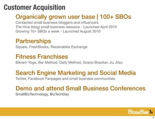 Customer Acquisition
   Organically grown user base | 100+ SBOs
   Contacted small business bloggers and inﬂuencers
   The Hive (blog) small business resource - Launched April 2010
   Growing 10+ SBOs a week - Launched August 2010

   Partnerships
   Square, FreshBooks, Receivables Exchange

   Fitness Franchises
   Bikram Yoga, Bar Method, Daily Method, Gracie Brazilian Jiu Jitsu


   Search Engine Marketing and Social Media
   Twitter, Facebook Fanpages and small business communities

   Demo and attend Small Business Conferences
   SmallBizTechnology, BizTechDay




                                                                       8
 