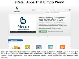 eRetail Apps That Simply Work!




Bizelo provides small businesses with online, self-service, subscription-based apps that have just
the features you need without the hassle or the cost. Affordable, easy, dependable, and industry-
specific online applications help small business owners better understand and manage their
business.
 