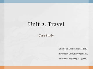 Unit 2. Travel Case Study Chun Yan Liu(201002144 IEL)  HyunseokChoi(200603512 EC) Minseok Kim(200300413 IEL) 