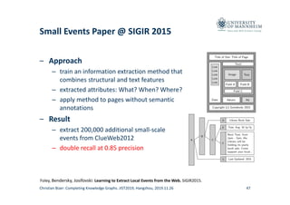Data and Web Science Group
Small Events Paper @ SIGIR 2015
– Approach
– train an information extraction method that
combines structural and text features
– extracted attributes: What? When? Where?
– apply method to pages without semantic
annotations
– Result 
– extract 200,000 additional small‐scale
events from ClueWeb2012 
– double recall at 0.85 precision
47
Foley, Bendersky, Josifovski: Learning to Extract Local Events from the Web. SIGIR2015.
Christian Bizer: Completing Knowledge Graphs. JIST2019, Hangzhou, 2019.11.26
 