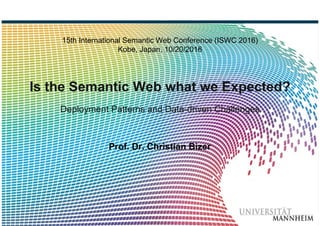 Bizer: Is the Semantic Web what we Expected? ISWC 2016, 10/20/2016 Slide 1
15th International Semantic Web Conference (ISWC 2016)
Kobe, Japan, 10/20/2016
Is the Semantic Web what we Expected?
Deployment Patterns and Data-driven Challenges
Prof. Dr. Christian Bizer
 