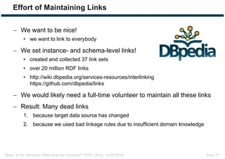 Bizer: Is the Semantic Web what we Expected? ISWC 2016, 10/20/2016 Slide 37
Effort of Maintaining Links
 We want to be nice!
• we want to link to everybody
 We set instance- and schema-level links!
• created and collected 37 link sets
• over 20 million RDF links
• http://wiki.dbpedia.org/services-resources/interlinking
https://github.com/dbpedia/links
 We would likely need a full-time volunteer to maintain all these links
 Result: Many dead links
1. because target data source has changed
2. because we used bad linkage rules due to insufficient domain knowledge
 