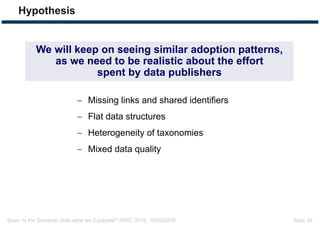 Bizer: Is the Semantic Web what we Expected? ISWC 2016, 10/20/2016 Slide 38
Hypothesis
 Missing links and shared identifiers
 Flat data structures
 Heterogeneity of taxonomies
 Mixed data quality
We will keep on seeing similar adoption patterns,
as we need to be realistic about the effort
spent by data publishers
 