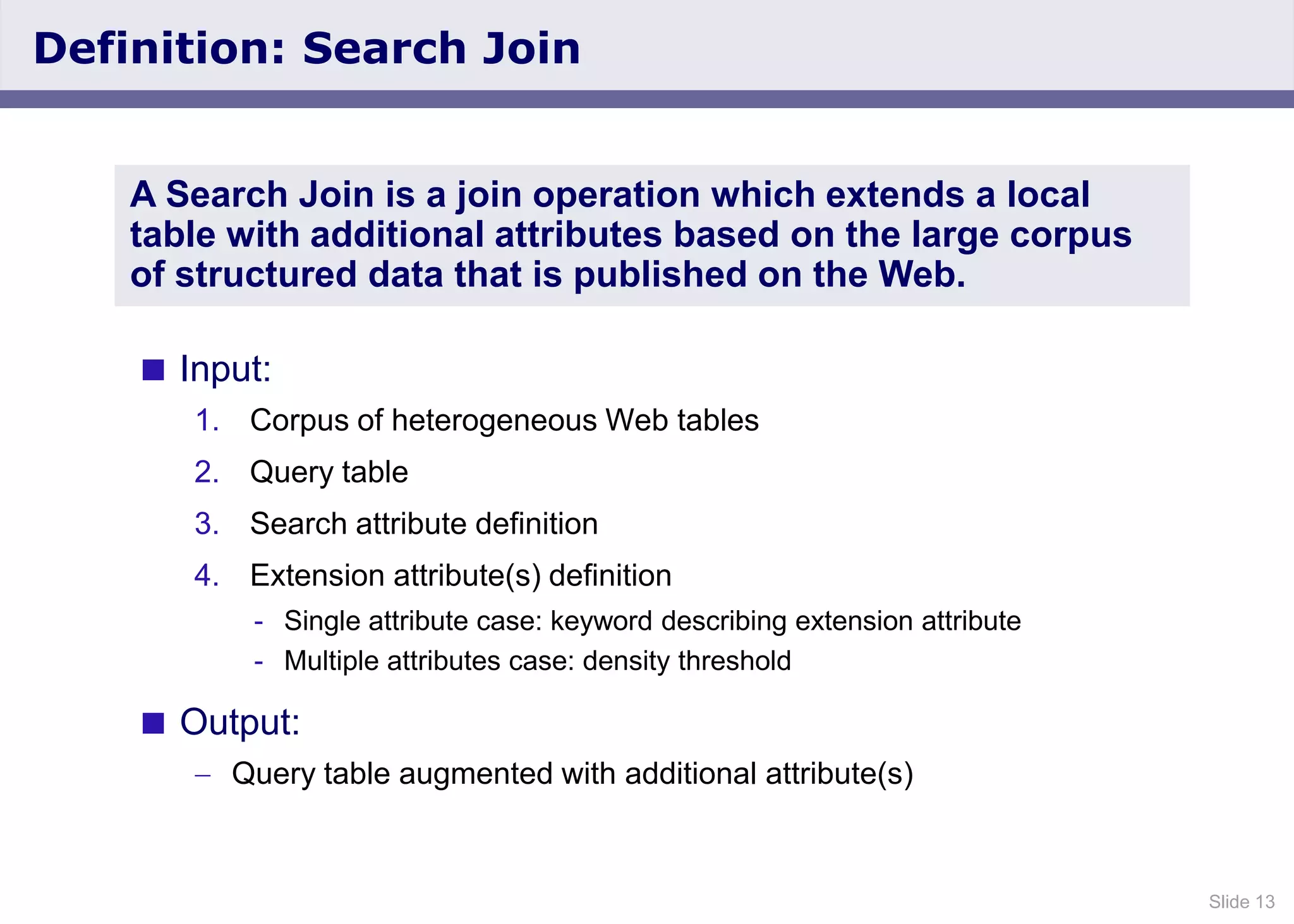 Slide 13
Definition: Search Join
 Input:
1. Corpus of heterogeneous Web tables
2. Query table
3. Search attribute definition
4. Extension attribute(s) definition
- Single attribute case: keyword describing extension attribute
- Multiple attributes case: density threshold
 Output:
Query table augmented with additional attribute(s)
A Search Join is a join operation which extends a local
table with additional attributes based on the large corpus
of structured data that is published on the Web.
 