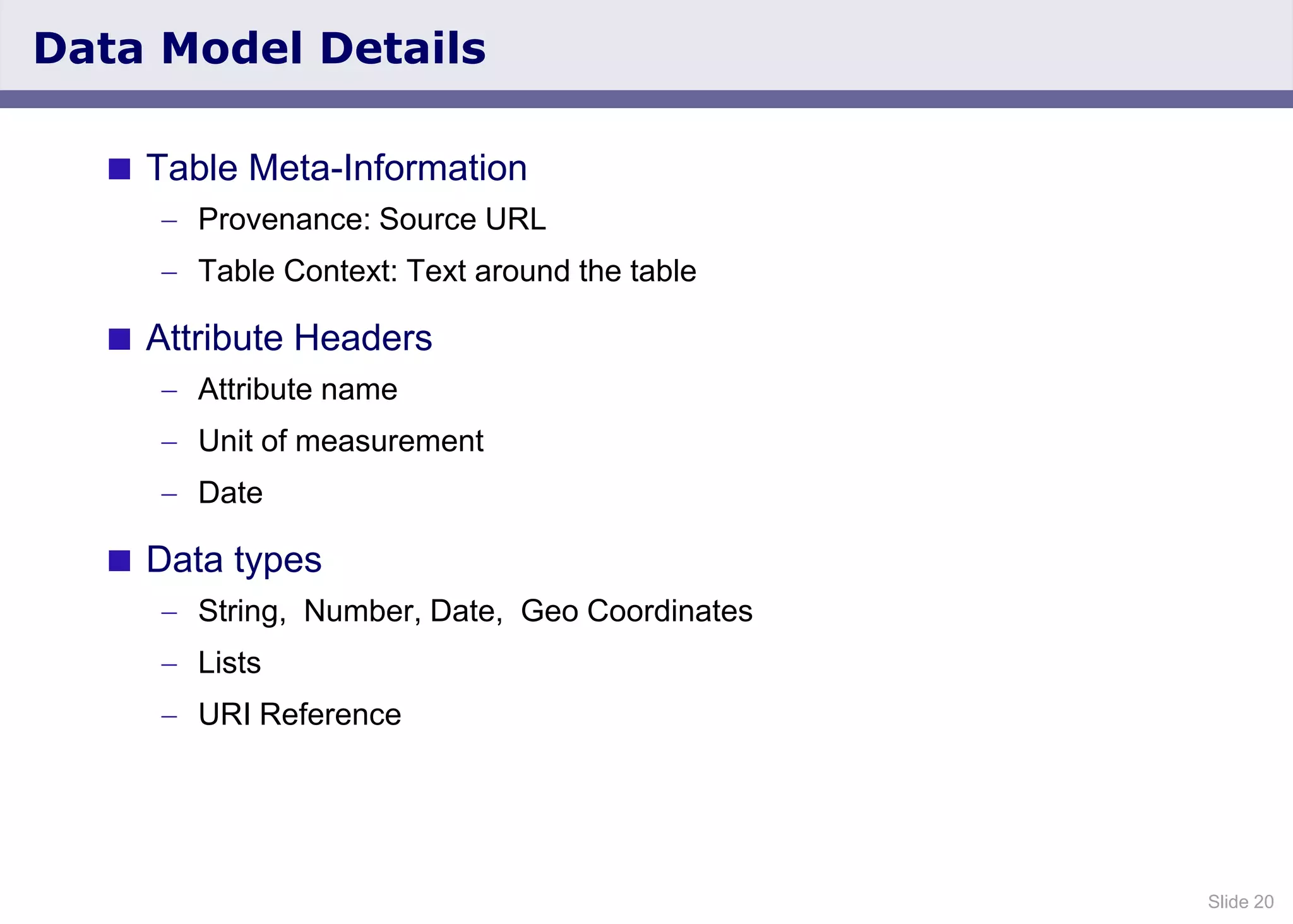 Slide 20
Data Model Details
 Table Meta-Information
Provenance: Source URL
Table Context: Text around the table
 Attribute Headers
Attribute name
Unit of measurement
Date
 Data types
String, Number, Date, Geo Coordinates
Lists
URI Reference
 