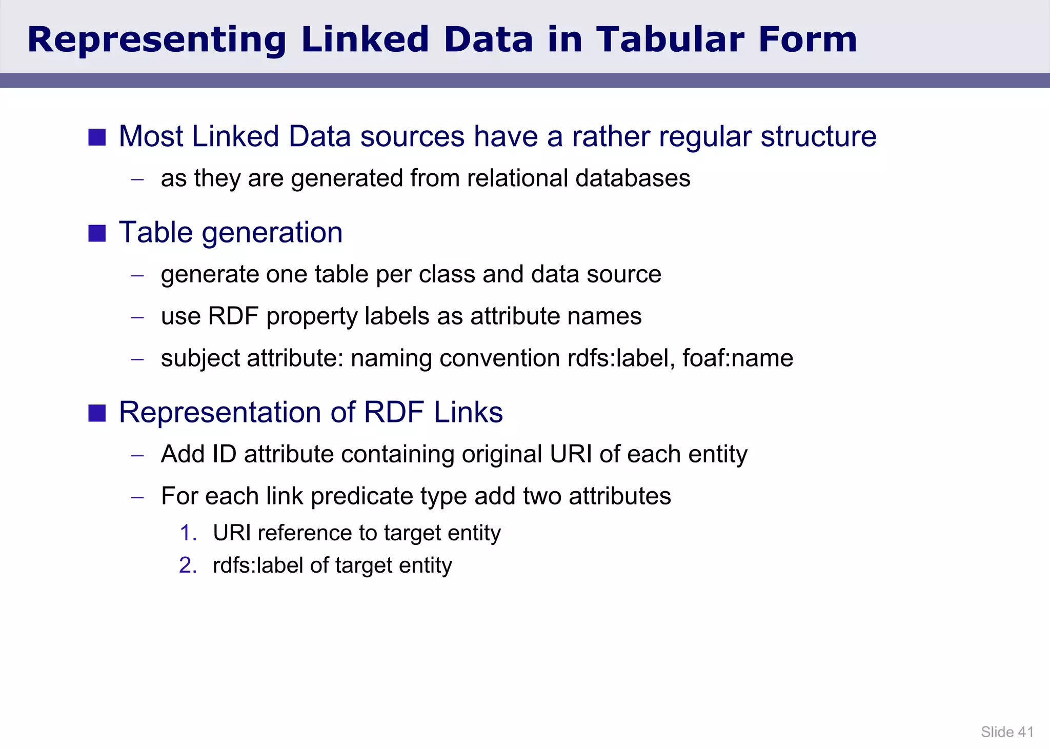 Slide 41
Representing Linked Data in Tabular Form
 Most Linked Data sources have a rather regular structure
as they are generated from relational databases
 Table generation
generate one table per class and data source
use RDF property labels as attribute names
subject attribute: naming convention rdfs:label, foaf:name
 Representation of RDF Links
Add ID attribute containing original URI of each entity
For each link predicate type add two attributes
1. URI reference to target entity
2. rdfs:label of target entity
 