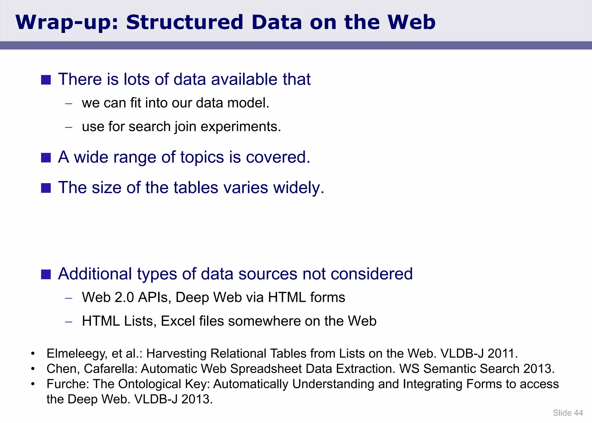 Slide 44
Wrap-up: Structured Data on the Web
 There is lots of data available that
we can fit into our data model.
use for search join experiments.
 A wide range of topics is covered.
 The size of the tables varies widely.
 Additional types of data sources not considered
Web 2.0 APIs, Deep Web via HTML forms
HTML Lists, Excel files somewhere on the Web
• Elmeleegy, et al.: Harvesting Relational Tables from Lists on the Web. VLDB-J 2011.
• Chen, Cafarella: Automatic Web Spreadsheet Data Extraction. WS Semantic Search 2013.
• Furche: The Ontological Key: Automatically Understanding and Integrating Forms to access
the Deep Web. VLDB-J 2013.
 