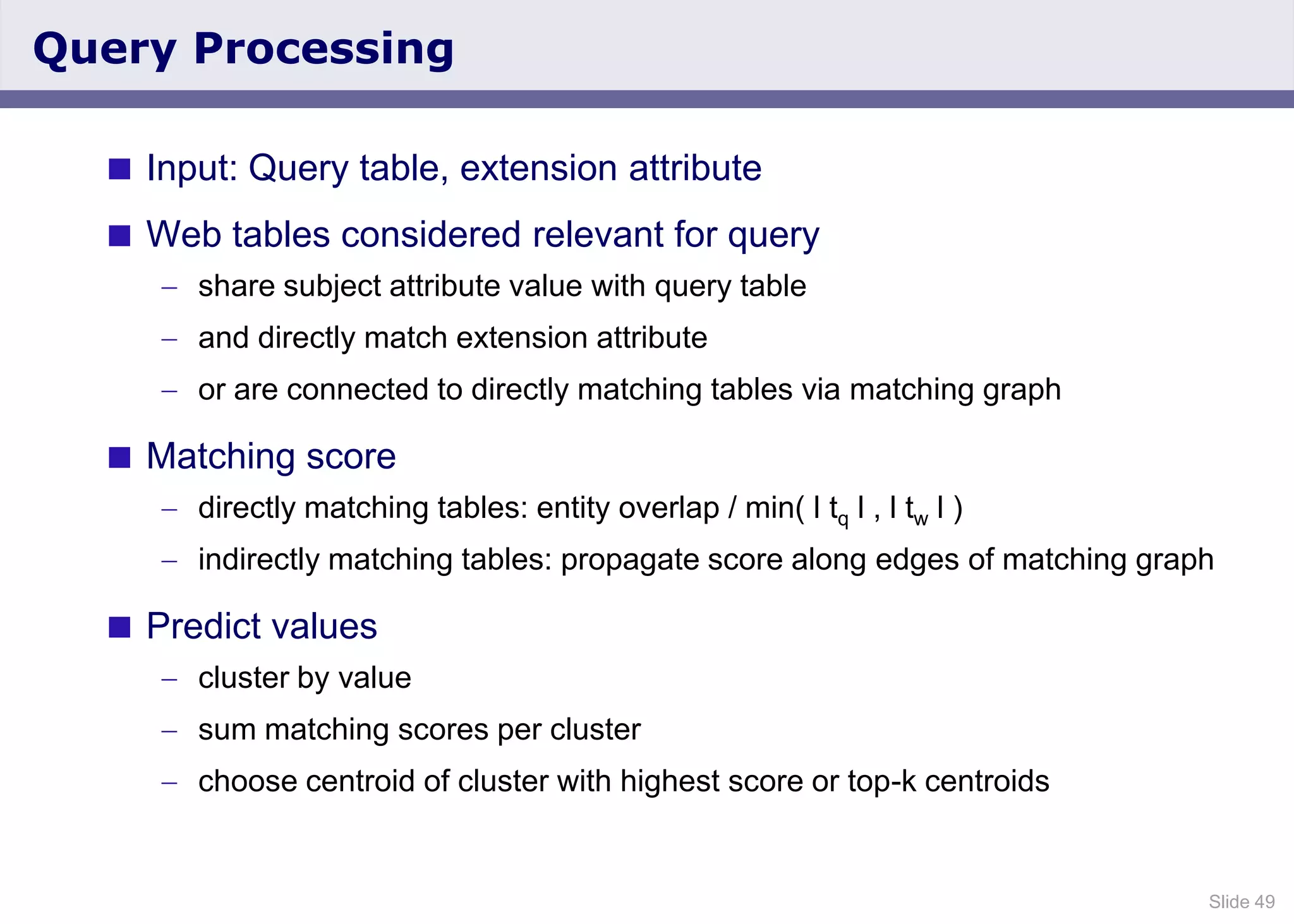 Slide 49
Query Processing
 Input: Query table, extension attribute
 Web tables considered relevant for query
share subject attribute value with query table
and directly match extension attribute
or are connected to directly matching tables via matching graph
 Matching score
directly matching tables: entity overlap / min( l tq l , l tw l )
indirectly matching tables: propagate score along edges of matching graph
 Predict values
cluster by value
sum matching scores per cluster
choose centroid of cluster with highest score or top-k centroids
 
