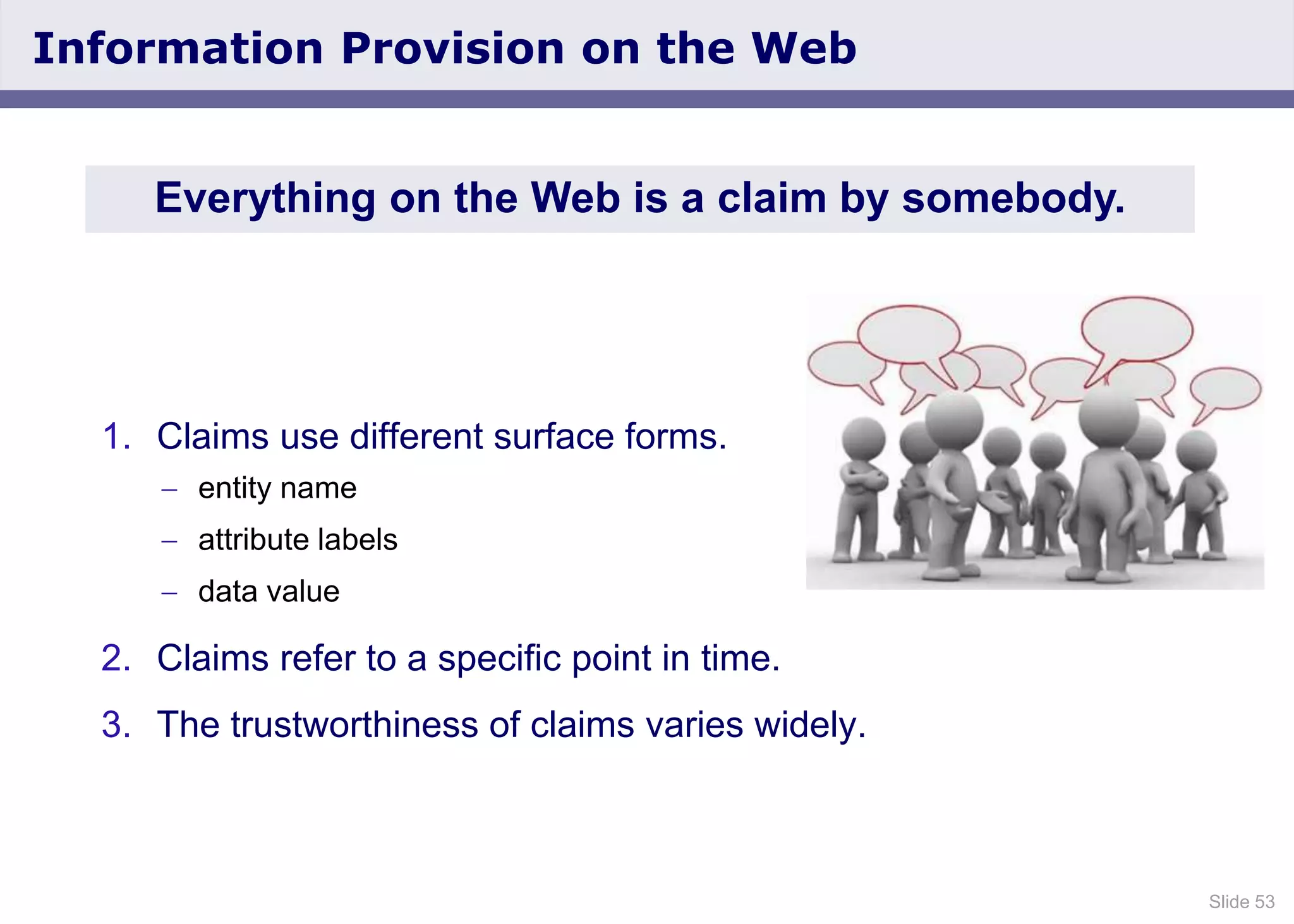 Slide 53
Information Provision on the Web
1. Claims use different surface forms.
entity name
attribute labels
data value
2. Claims refer to a specific point in time.
3. The trustworthiness of claims varies widely.
Everything on the Web is a claim by somebody.
 