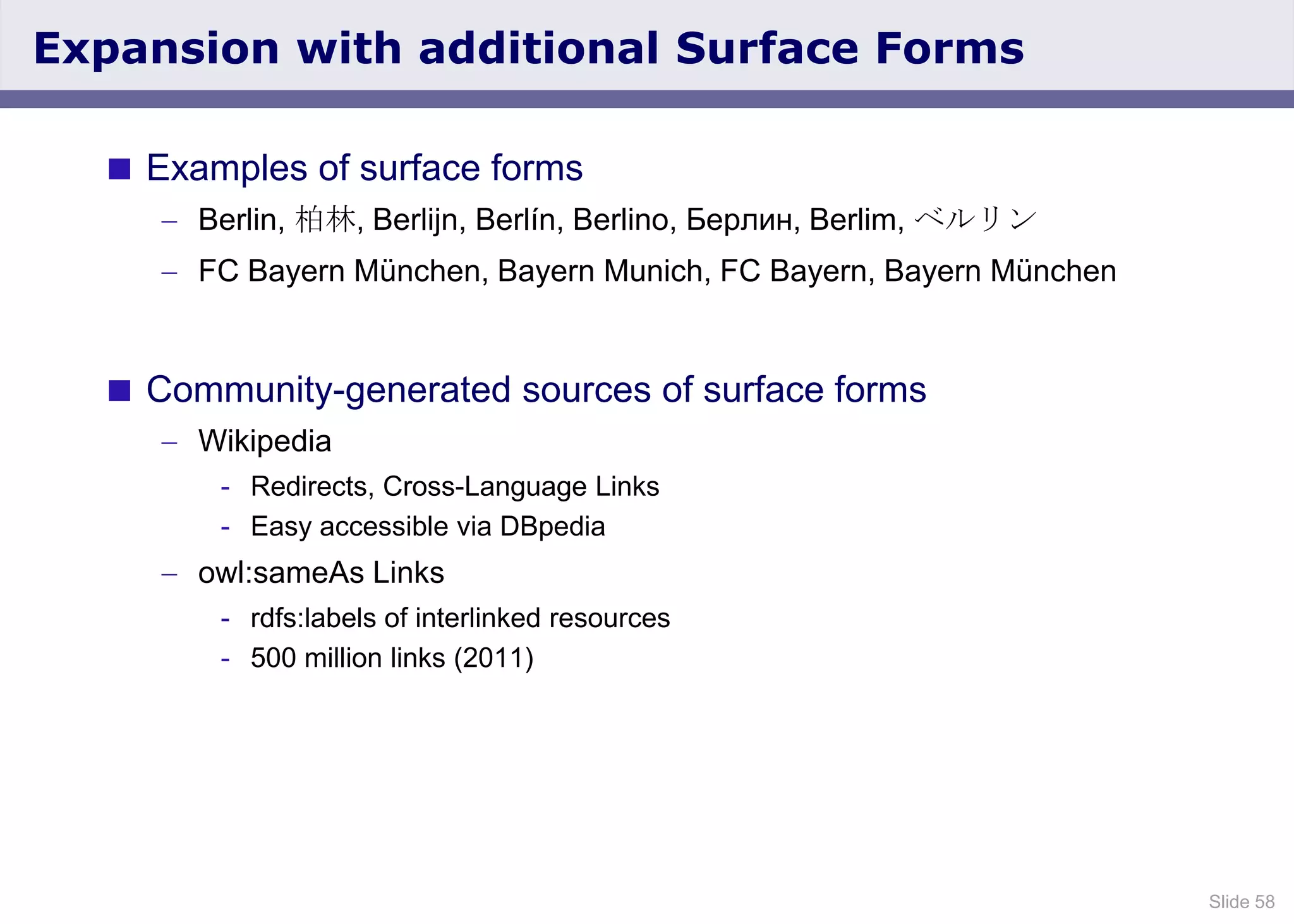 Slide 58
Expansion with additional Surface Forms
 Examples of surface forms
Berlin, 柏林, Berlijn, Berlín, Berlino, Берлин, Berlim, ベルリン
FC Bayern München, Bayern Munich, FC Bayern, Bayern München
 Community-generated sources of surface forms
Wikipedia
- Redirects, Cross-Language Links
- Easy accessible via DBpedia
owl:sameAs Links
- rdfs:labels of interlinked resources
- 500 million links (2011)
 