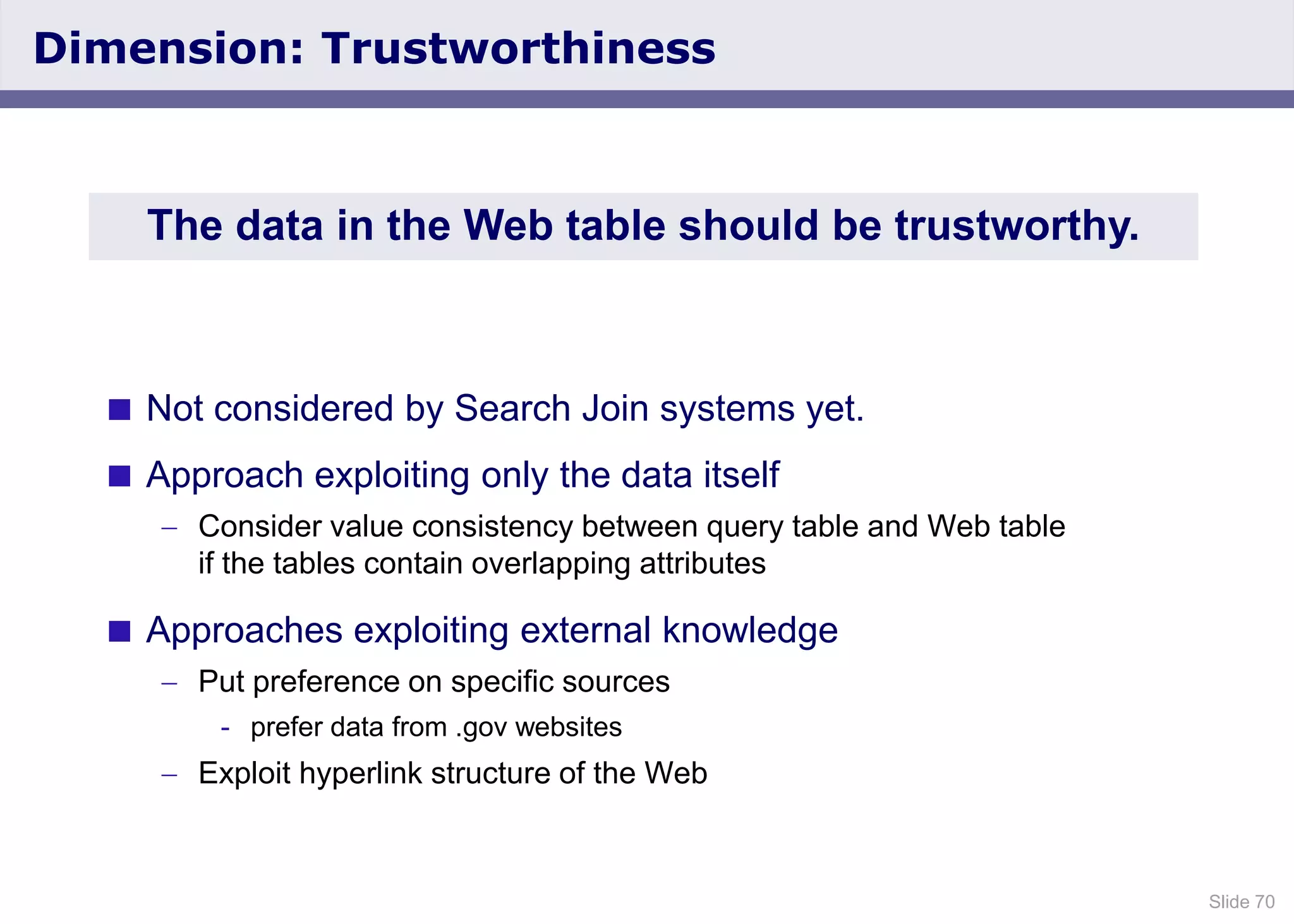 Slide 70
Dimension: Trustworthiness
 Not considered by Search Join systems yet.
 Approach exploiting only the data itself
Consider value consistency between query table and Web table
if the tables contain overlapping attributes
 Approaches exploiting external knowledge
Put preference on specific sources
- prefer data from .gov websites
Exploit hyperlink structure of the Web
The data in the Web table should be trustworthy.
 