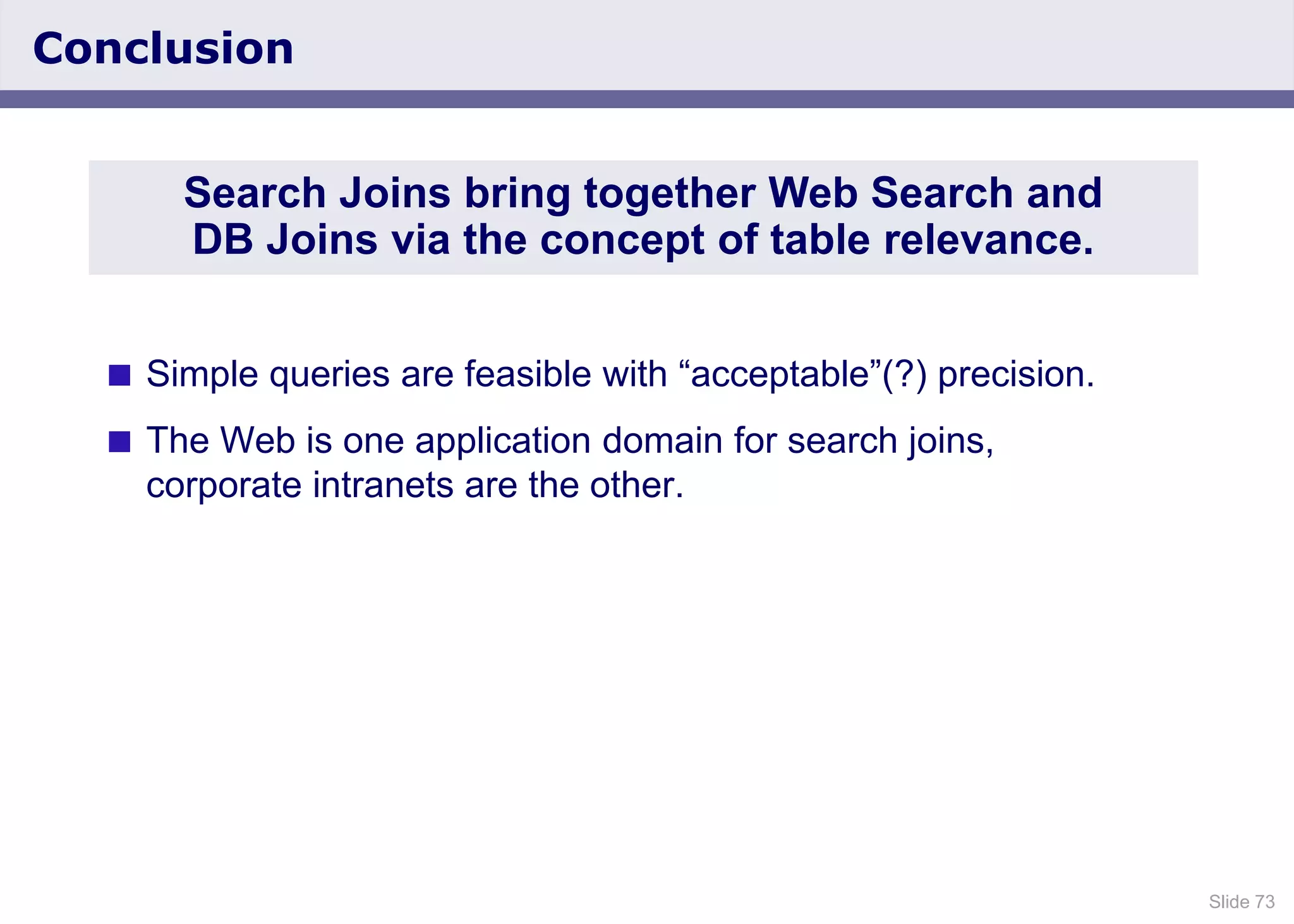 Slide 73
Conclusion
 Simple queries are feasible with “acceptable”(?) precision.
 The Web is one application domain for search joins,
corporate intranets are the other.
Search Joins bring together Web Search and
DB Joins via the concept of table relevance.
 