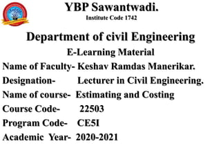YBP Sawantwadi.
Institute Code 1742
Department of civil Engineering
E-Learning Material
Name of Faculty- Keshav Ramdas Manerikar.
Designation- Lecturer in Civil Engineering.
Name of course- Estimating and Costing
Course Code- 22503
Program Code- CE5I
Academic Year- 2020-2021
 