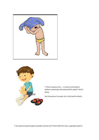 T: Then he putson his….( t triesto elicitwhat’s
clothesiswearinginthispicture) EA:socks/T shirt/
shorts
Yes!He putson hissocks,his t-shirtandhisshorts.
T: he wantsto wearhisgreensweater,buthe can’t findit!ohh!Hismum isgoingto washit.
 