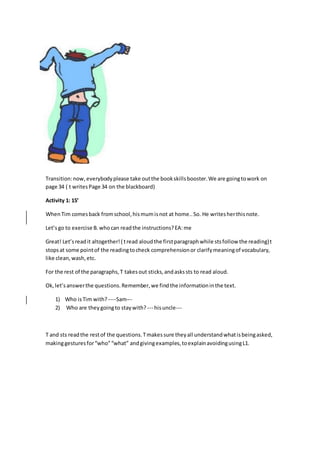 Transition:now,everybodyplease take outthe bookskillsbooster.We are goingtowork on
page 34 ( t writesPage 34 on the blackboard)
Activity 1: 15’
WhenTim comesback fromschool,hismumisnot at home..So. He writesherthisnote.
Let’sgo to exercise B.whocan readthe instructions?EA:me
Great! Let’sreadit altogether!( tread aloudthe firstparagraphwhile stsfollow the reading)t
stopsat some pointof the readingtocheck comprehensionor clarifymeaningof vocabulary,
like clean,wash,etc.
For the rest of the paragraphs,T takesout sticks,andaskssts to read aloud.
Ok,let’sanswerthe questions.Remember,we findthe informationinthe text.
1) Who isTim with? ----Sam---
2) Who are theygoingto staywith? --- hisuncle---
T and sts readthe restof the questions.Tmakessure theyall understandwhatisbeingasked,
makinggesturesfor“who”“what” andgivingexamples,toexplainavoidingusingL1.
 