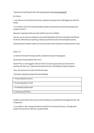 T pointsto herwritingandread “we’re goingtogo shopping thisweekend”
EA: future
T: yes!We use it totalk aboutthe future,whatwe are goingto do ( makinggestureswithher
hand)
T: ok children,nowIwill needtwohelpers( takes outtwosticksand callsthose people)can
yougive out this?
Now you’re goingto write yourownnote for yourmum.Ready?
You can use my note as a model ( sts are usedtodoingthisactivitiesitshouldbe toodifficult
for them).While theyare working,Twalksaroundthe classroommonitoringthe activity.
Once theyhave finished,Ttakesout 2 sticksand asks those studentstoreadaloudtheirnotes.
Game: 15’
In orderto finishwiththe topicclothes,studentswill play mimingagame
Do youwant to playa game??EA: yes!!
Great!!This isa miminggame.We can’ttalk.You have to guesswhat your classmate is
wearing.Ok?Let’stry.T takesone promptand mimessomethingforstudentstoguess.
Then,she callsone sts to come and do the same.
T will take a bag withpromptslike the following:
I’ m wearingblacktrousers.
I’ m wearingagreent-shirt.
I’ m wearinga yellowscarf.
I’mwearinga pinkdress.
Studentscome tothe front,one at a time and take outa promptfromthe bag andmime.The
restguesses.
T: ok, children. We ‘ve togo to breaknow.But firstI’ve a presentforyou.( T bringssome
candiesforsts) nowin orderyou can go to break.
 