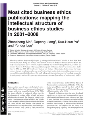 Business Ethics: A European Review
                                                         Volume 21 Number 3 June 2012




               Most cited business ethics
               publications: mapping the
               intellectual structure of
               business ethics studies
               in 2001–2008
               Zhenzhong Ma1, Dapeng Liang2, Kuo-Hsun Yu3
               and Yender Lee4
               1.   Odette School of Business, University of Windsor, Windsor, Canada
               2.   School of Management, Harbin Institute of Technology, Harbin, China
               3.   Department of Marketing and Logistics Management, Far East University, Tainan, Taiwan
               4.   College of Management, Chang Jung Christian University, Tainan, Taiwan


                    This study explores the research paradigms of contemporary business ethics research in 2001–2008. With
                    citation data from the top two business ethics journals included in the Social Sciences Citation Index, this
                    study conducts citation and co-citation analysis to identify the most important publications, scholars, and
                    research themes in the business ethics area and then maps the intellectual structure of business ethics studies
                    between 2001 and 2008. The results show that current business ethics studies cluster around four major
                    research themes, including morality and social contract theory, ethical decision making, corporate social
                    responsibility, and stakeholder theory. This study helps proﬁle the invisible network of knowledge production
                    in business ethics and provides important insights on current research paradigms of business ethics studies.



               Introduction                                                      social issues in business (in the 1960s), the rise of
                                                                                 business ethics as an emerging ﬁeld (in the 1970s), the
               Business ethics research grew out of religion’s inter-            initial consolidation period (the ﬁrst half of the
               est in ethics in business and management education’s              1980s), and the reﬁnement and further development
               concern with social issues (De George 1987). While                of business ethics (after 1985).
               the history of ethics in business is a long one, the                 Research on business ethics has since developed
               development of business ethics is brief, and some                 rapidly, yet no recent study has examined the status
               scholars even contend that business ethics is too                 of contemporary business ethics research, and thus,
               recent a phenomenon to have a history. De George                  it is not very clear how contemporary business ethics
               (1987) reviewed the development of business ethics in             research has evolved, what the status of the present
               the 1980s, and his study showed that research on                  business ethics studies is, and what their research
               business ethics had experienced ﬁve different stages:             paradigms are. The objective of this study is to
               ethics in business stage (prior to 1960), the rise of             bridge this gap by exploring the changing research

               doi: 10.1111/j.1467-8608.2012.01652.x                                                                                    © 2012 The Authors
                                                                  Business Ethics: A European Review © 2012 Blackwell Publishing Ltd, 9600 Garsington Road,
               286
bs_bs_banner




                                                                                            Oxford OX4 2DQ, UK and 350 Main St, Malden, MA 02148, USA
 