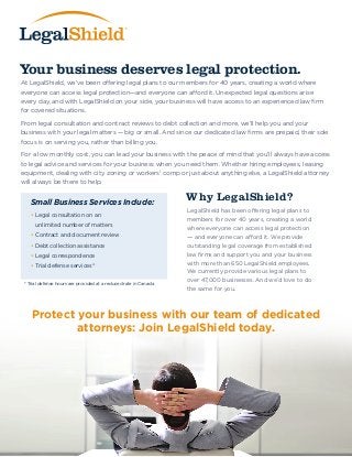 Your business deserves legal protection. 
Why LegalShield? 
At LegalShield, we’ve been offering legal plans to our members for 40 years, creating a world where 
everyone can access legal protection—and everyone can afford it. Unexpected legal questions arise 
every day, and with LegalShield on your side, your business will have access to an experienced law firm 
for covered situations. 
From legal consultation and contract reviews to debt collection and more, we’ll help you and your 
business with your legal matters — big or small. And since our dedicated law firms are prepaid, their sole 
focus is on serving you, rather than billing you. 
For a low monthly cost, you can lead your business with the peace of mind that you’ll always have access 
to legal advice and services for your business when you need them. Whether hiring employees, leasing 
equipment, dealing with city zoning or workers’ comp or just about anything else, a LegalShield attorney 
will always be there to help. 
Small Business Services Include: 
• Legal consultation on an 
unlimited number of matters 
• Contract and document review 
• Debt collection assistance 
• Legal correspondence 
• Trial defense services* 
LegalShield has been offering legal plans to 
members for over 40 years, creating a world 
where everyone can access legal protection 
— and everyone can afford it. We provide 
outstanding legal coverage from established 
law firms and support you and your business 
with more than 650 LegalShield employees. 
We currently provide various legal plans to 
over 47,000 businesses. And we’d love to do 
the same for you. 
* Trial defense hours are provided at a reduced rate in Canada 
Protect your business with our team of dedicated 
attorneys: Join LegalShield today. 
 