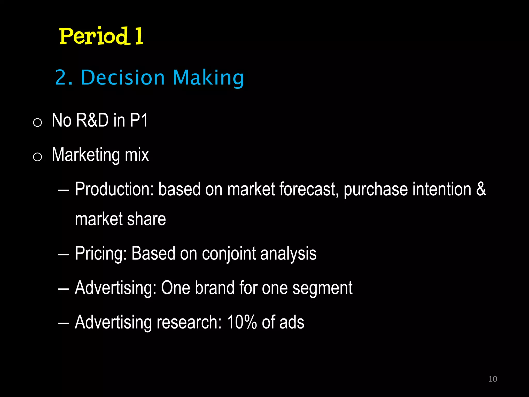 Period 1
  2. Decision Making

o No R&D in P1
o Marketing mix
   – Production: based on market forecast, purchase intention &
     market share
   – Pricing: Based on conjoint analysis
   – Advertising: One brand for one segment
   – Advertising research: 10% of ads

                                                                  10
 