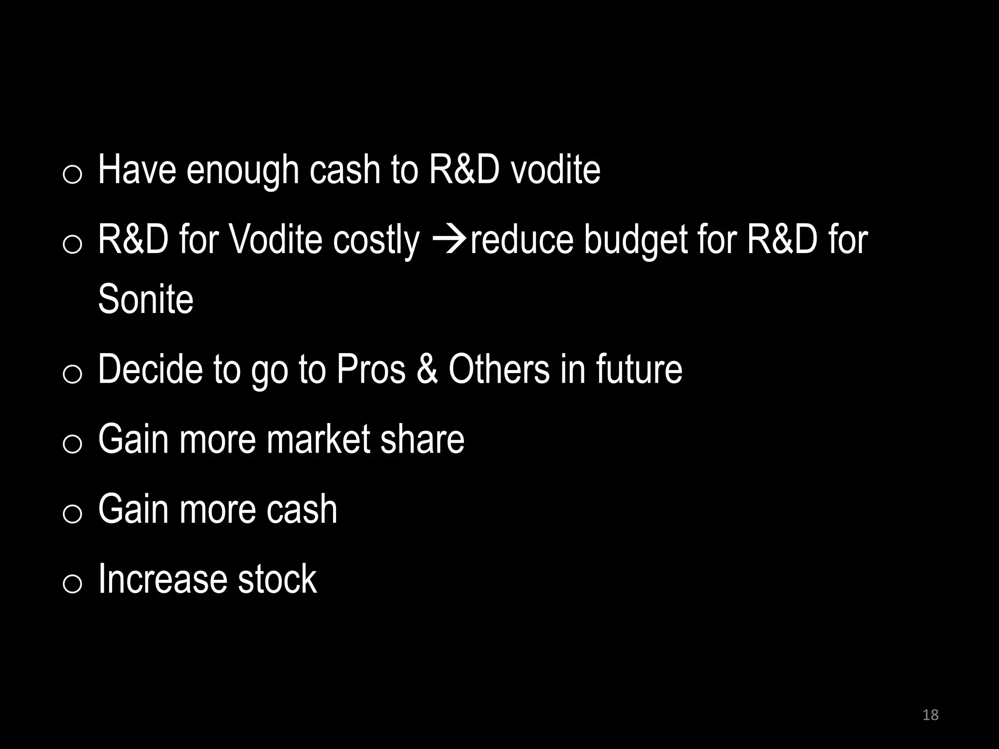 o Have enough cash to R&D vodite
o R&D for Vodite costly reduce budget for R&D for
  Sonite
o Decide to go to Pros & Others in future
o Gain more market share
o Gain more cash
o Increase stock


                                                     18
 