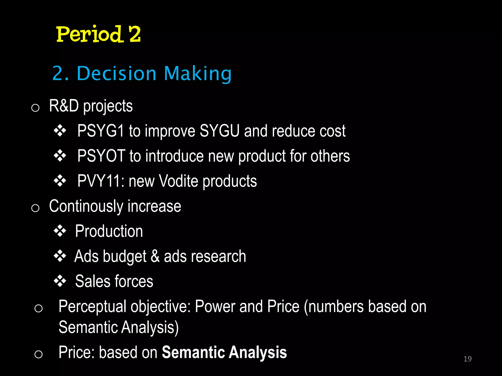 Period 2
   2. Decision Making
o R&D projects
   PSYG1 to improve SYGU and reduce cost
   PSYOT to introduce new product for others
   PVY11: new Vodite products
o Continously increase
   Production
   Ads budget & ads research
   Sales forces
o Perceptual objective: Power and Price (numbers based on
   Semantic Analysis)
o Price: based on Semantic Analysis                         19
 