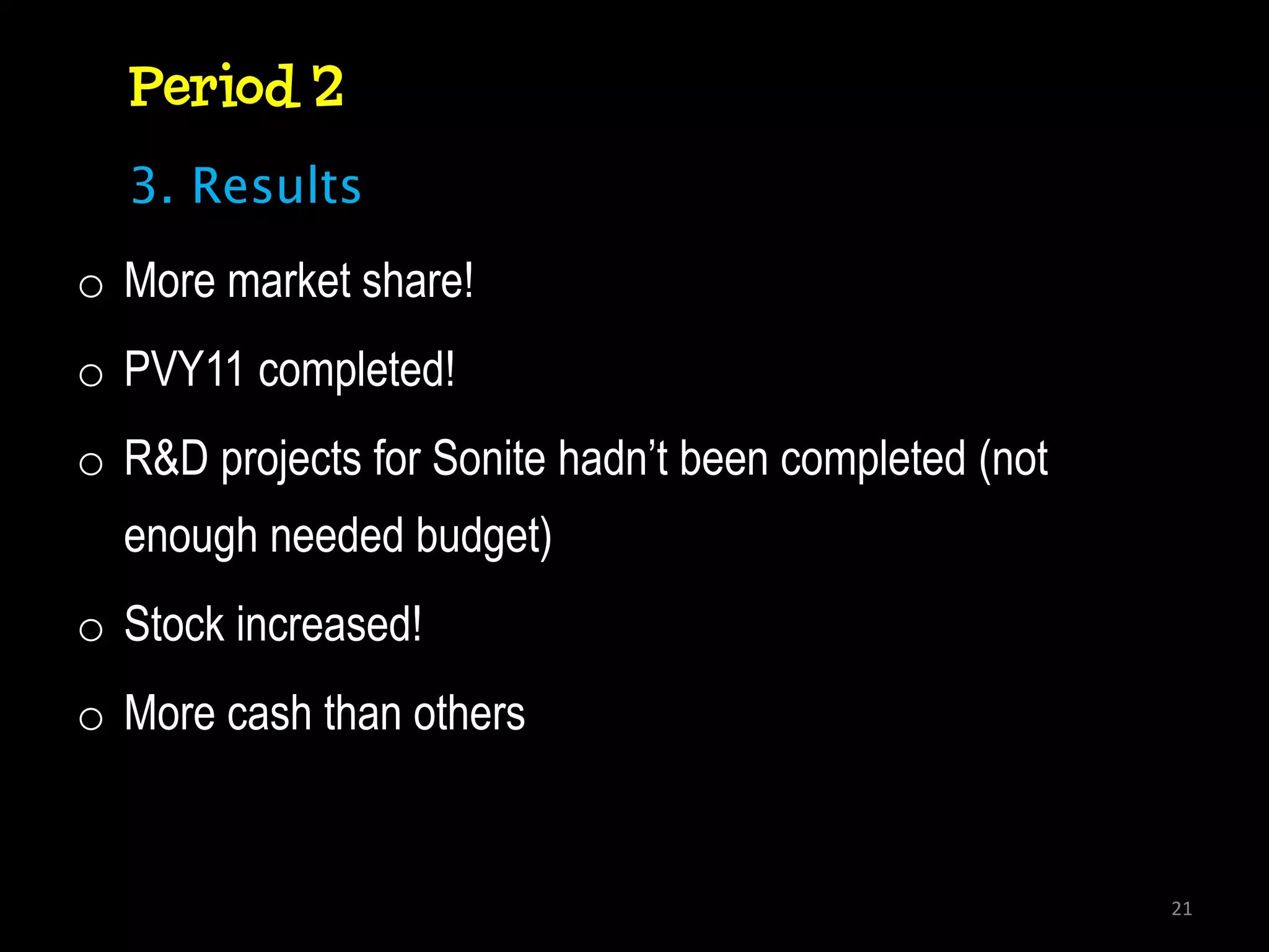 Period 2
  3. Results
o More market share!
o PVY11 completed!
o R&D projects for Sonite hadn’t been completed (not
  enough needed budget)
o Stock increased!
o More cash than others


                                                       21
 